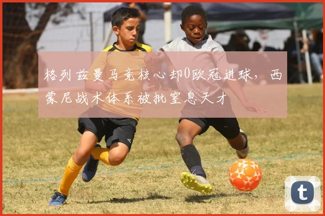 格列兹曼马竞核心却0欧冠进球，西蒙尼战术体系被批窒息天才