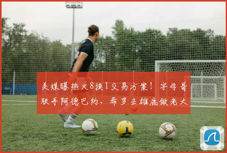 美媒曝热火8换1交易方案！字母哥联手阿德巴约，希罗去雄鹿做老大