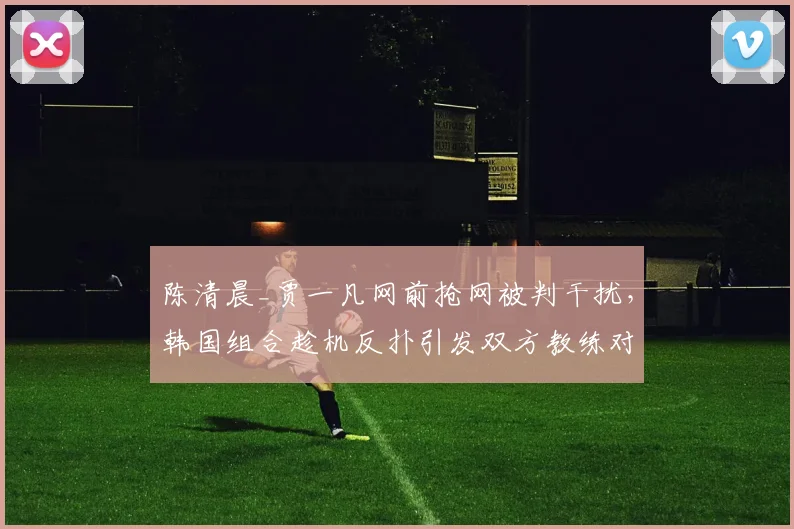 陈清晨_贾一凡网前抢网被判干扰，韩国组合趁机反扑引发双方教练对峙