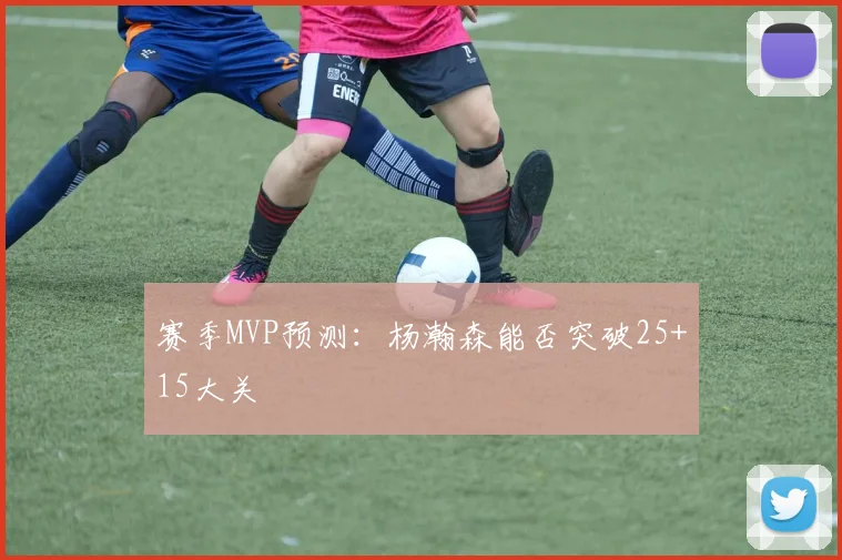 赛季MVP预测：杨瀚森能否突破25+15大关