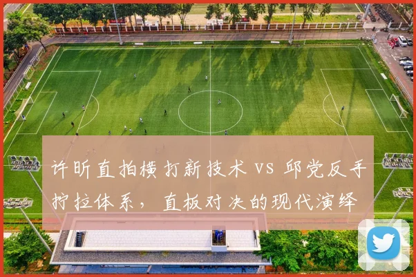 许昕直拍横打新技术 vs 邱党反手拧拉体系，直板对决的现代演绎
