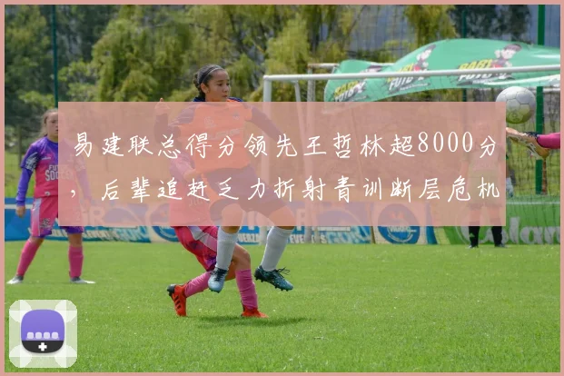 易建联总得分领先王哲林超8000分，后辈追赶乏力折射青训断层危机