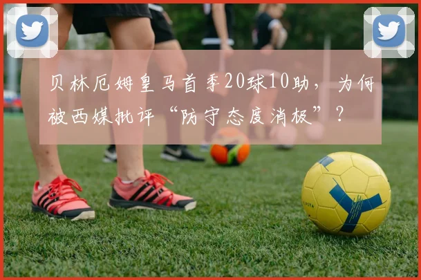 贝林厄姆皇马首季20球10助，为何被西媒批评“防守态度消极”？