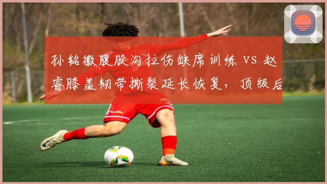 孙铭徽腹股沟拉伤缺席训练 vs 赵睿膝盖韧带撕裂延长恢复，顶级后卫回归时间表悬殊