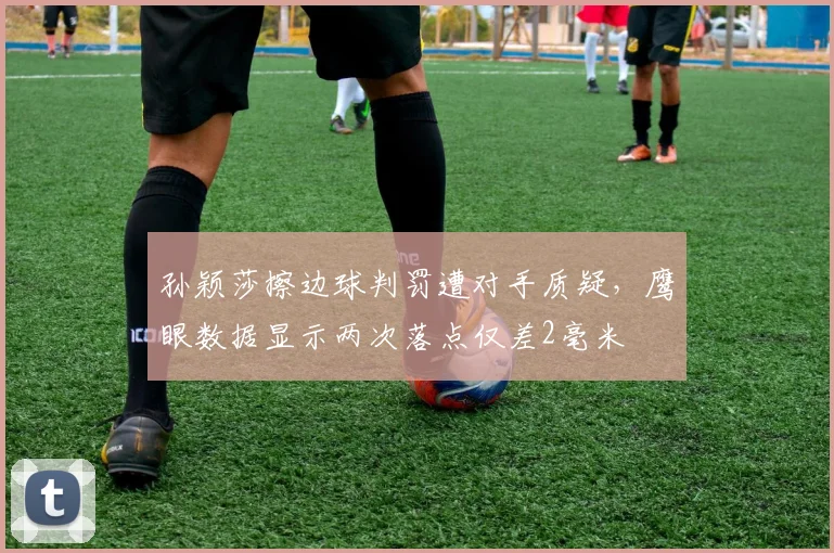 孙颖莎擦边球判罚遭对手质疑，鹰眼数据显示两次落点仅差2毫米
